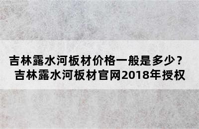 吉林露水河板材价格一般是多少？ 吉林露水河板材官网2018年授权